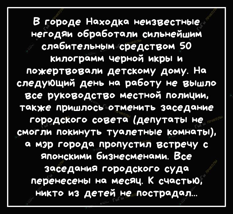 В городе Находка неизвестные негодяи обработоли сильнейшим слабительным средством 50 килограмм черной икры и пожертвовали детскому дому На следующий день на роботу не вышло все руководство местной полиции также пришлось отменить заседание городского совета депутаты не смогли покинуть туалетные комнаты и мэр города пропустил встречу с японскими Бизнесменоми Все заседания городского суда перенесены 