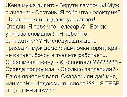 Жена мужа пилит Вкрути лампочку Муж дивана Отстань Я тебе что электрик Кран почини неделю уж капает Отвали Я тебе что слесарь Бочек унитаза сломался Я тебе что сантехник На следующий день приходит муж домой лампочки горят кран не капает бОЧОК В ТуЗПЭТЭ работает Спрашивает жену Кто починил Соседа попросила Сколько заплатила Да он денег не взял Сказал или дай мне или спой Надеюсь ты спела Я ТЕБЕ ЧТО