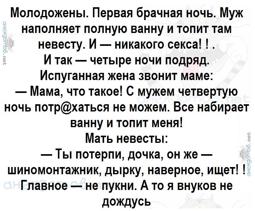 Молодожены Первая брачная ночь Муж наполняет полную ванну и топит там невесту И никакого секса И так четыре ночи подряд Испуганная жена звонит маме Мама что такое С мужем четвертую ночь потрхаться не можем Все набирает ванну и топит меня Мать невесты Ты потерпи дочка он же шиномонтажник дырку наверное ищет Главное не пукни А то я внуков не дОЖДусь