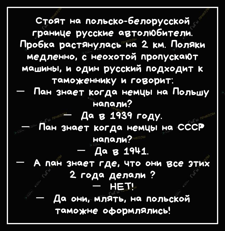 Стоят но польско бепорусской границе русские автолюбители Пробка растянулось но 2 км Поляки медленно с неохотой пропустЮТ машины и один русский подходит к тоМоженнику и говорит Пен знает когда немцы не Польшу напали до В 1939 году Пан знает когда немцы на СССР напали Да в 1941 А пен знает где что они все этих 2 года делали НЕТ Да они млять не польской таможне оформлялись