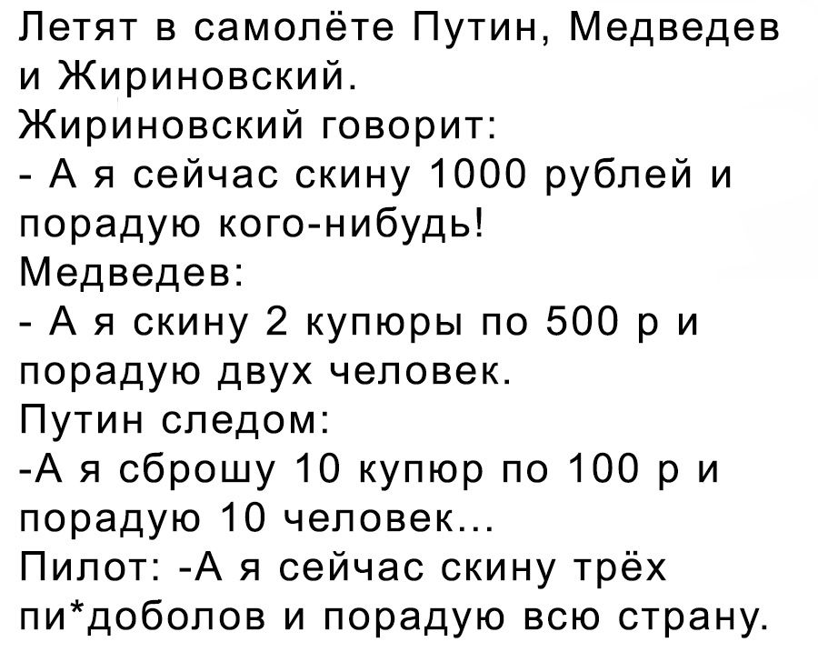 Летят в самолёте Путин Медведев и Жириновский Жириновский говорит А я сейчас скину 1000 рублей и порадую кого нибудь Медведев А я скину 2 купюры по 500 р и порадую двух человек Путин следом А я сброшу 10 купюр по 100 р и порадую 10 человек Пилот А я сейчас скину трёх пидобопов и порадую всю страну