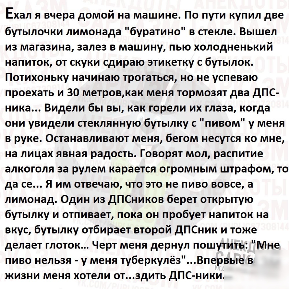Ехал Я вчера домой на машине ПО ПУТИ КУПИЛ две бутылочки лимонада буратино в стекле Вышел из магазина залез в машину пью холодненький напиток от скуки сдираю этикетку с бутылок Потихоньку начинаю трогаться но не успеваю проехать и 30 метровкак меня тормозят два дПС ника Видели бы вы как горели их глаза когда они увидели стеклянную бутылку с пивом у меня в руке Останавливают меня бегом несутся ко м