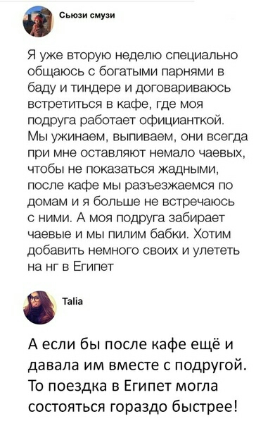 смузи Я уже вторую неделю специально общаюсь с богатыми парнями в баду и тиндере и договариваюсь встретиться в кафе где моя подруга работает официанткой Мы ужинаем выпиваем они всегда при мне оставляют немало чаевых чтобы не показаться жадными после кафе мы разъезжаемся по домам и я больше не встречаюсь с ними А моя подруга забирает чаевые и мы пилим бабки Хотим добавить немного своих и улететь на