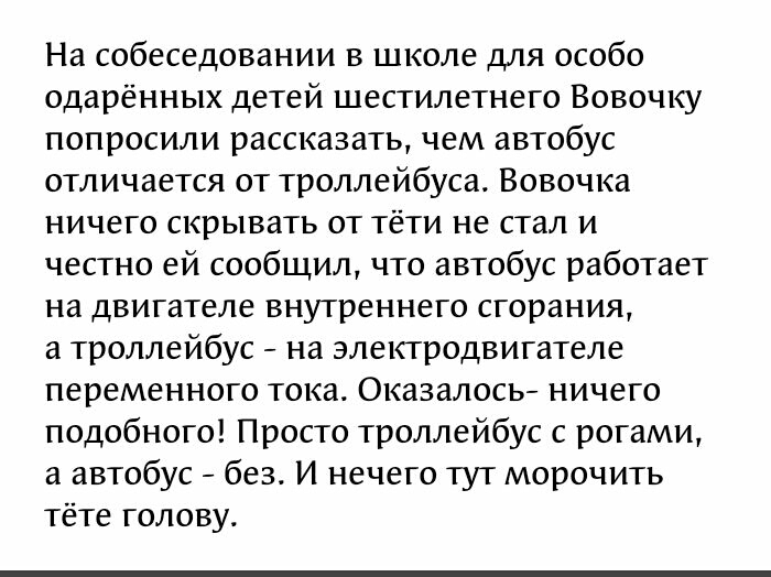 На собеседовании в школе для особо одарённых детей шестилетнего Вовочку попросили рассказать чем автобус отличается от троллейбуса Вовочка ничего скрывать от тёти не стал и честно ей сообщил что автобус работает на двигателе внутреннего сгорания а троллейбус на электродвигателе переменного тока Оказалось ничего подобного Просто троллейбус с рогами а автобус без И нечего тут морочить тёте голову