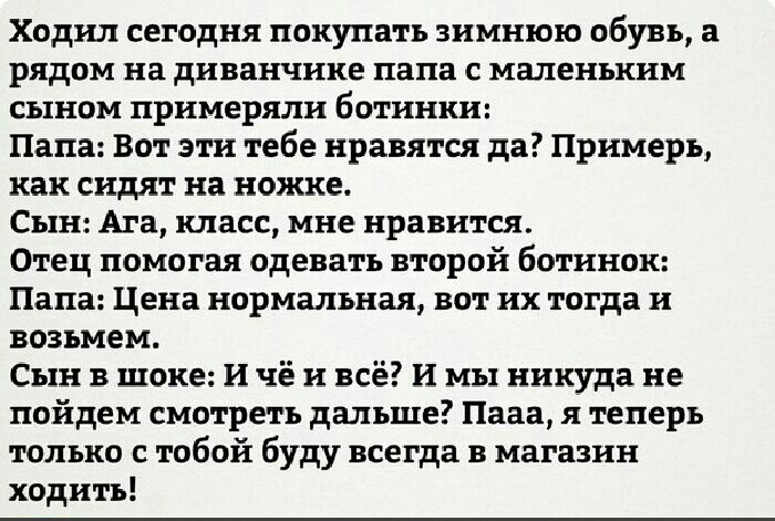 Ходил сегодня покупать зимнюю обувь а рядом на диванчике папа с маленьким сыном примеряли ботинки Папа Вот эти тебе нравятся да Примеръ как сидят на ножке Сь1нАга класс мне нравится Отец помогая одевать второй ботинок Папа Цена нормальная вот их тогда и возьмем Сын в шоке И чё и всё И мы никуда не пойдем смотреть дальше Цена я теперь только с тобой буду всегда в магазин ходить