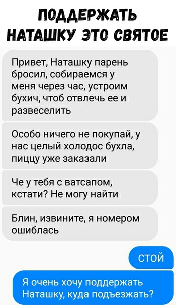ПОААЕРЖАТЬ НАТАШКУ ЭТО СВЯТОЕ Привет Наташку парень бросил собираемся у меня через час устроим бухич чтоб отвлечь ее и развеселить Особо ничего не покупай у нас целый холодов бухла ПИЦЦУ УЖЕ заказали Че у тебя с ватсапом кстати Не могу найти Блин извините я номером ошиблась Я очень хочу поддержать Наташку куда подъезжать7