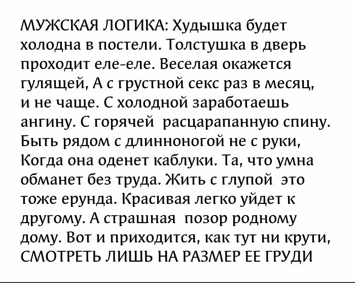 МУЖСКАЯ ЛОГИКА Худышка будет холодна в постели Толстушка в дверь проходит елееле Веселая окажется гулящей А с грустной секс раз в месяц и не чаще С холодной заработаешь ангину С горячей расцарапанную спину Быть рядом с длинноногой не с руки Когда она оденет каблуки Та что умна обманет без труда Жить с глупой это тоже ерунда Красивая легко уйдет к другому А страшная позор родному дому Вот и приходи