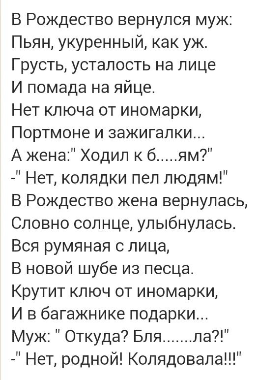 В Рождество вернулся муж Пьян укуренный как уж Грусть усталость на лице И помада на яйце Нет ключа от иномарки Портмоне и зажигалки А жена Ходил к 6 ям Нет колядки пел людям В Рождество жена вернулась Словно солнце улыбнулась Вся румяная с лица В новой шубе из песца Крутит ключ от иномарки И в багажнике подарки Муж Откуда Бля ла Нет родной Колядовала