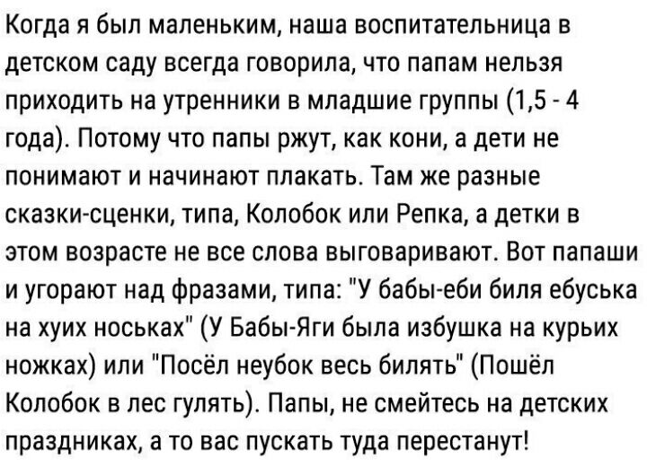 Когда я был маленьким наша воспитательница в детском саду всегда говорила что папам нельзя приходить на утренники в младшие группы 15 4 года Потому что папы ржут как кони а дети не понимают и начинают плакать Там же разные сказки сценки типа Колобок или Репка а детки в этом возрасте не все слова выговаривают Вот папаши и угорают над Фразами типа У бабы еби бипя ебуська на хуих носьках У Бабы Яги б