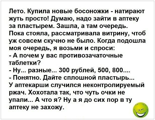 Лето Купила новые босоножки натирают жуть просто думаю надо зайти в аптеку за пластырем Зашла а там очередь Пока стояла рассматривала витрину чтоб уж совсем скучно не было Когда подошла моя очередь я возьми и спроси А почем у вас противозачаточные таблетки Ну разные 300 рублей 500 800 Понятно дайте сплошной пластырь У аптекарши случился неконтролируемый ржач Хохотала так что чуть очки не упали А ч