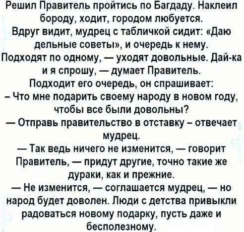 Решил Правитель пройтись по Багдаду Наклеип бороду ходит городом любуется Вдруг видит мудрец табличкой сидит Даю дельные советы и очередь к нему Подходят по одному уходят довольные дай ка и я спрошу думает Правитель Подходит его очередь он спрашивает Что мне подарить своему народу в новом году чтобы все были довольны Отправь правительство в отставку отвечает Мудрец Так ведь ничего не изменится гов