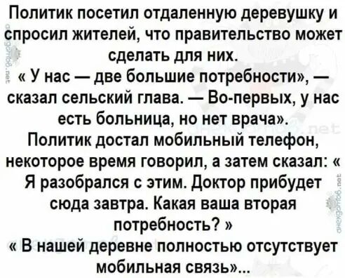 Политик посетил отдаленную деревушку и спросил жителей что правительство может сделать для них У нас две большие потребности сказал сельский глава Во первых у нас есть больница но нет врача Политик достал мобильный телефон некоторое время говорил а затем сказал Я разобрался с этим доктор прибудет сюда завтра Какая ваша вторая потребность В нашей деревне полностью отсутствует мобильная связь
