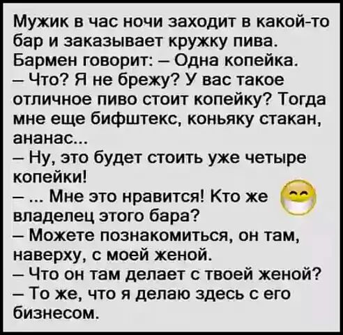 Мужик в час ночи заходит в какойто бар и заказывает кружку пива Бармен говорит Одна копейка Что Я не брежу У вас такое отличное пиво стоит копейку Тогда мне еще бифштекс коньяку стакан ананас Ну это будет стоить уже четыре копейки Мне это нравится Кто же владелец этого бара Можете познакомиться он там наверху моей женой Что он там делает с твоей женой То же что я делаю здесь с его бизнесом