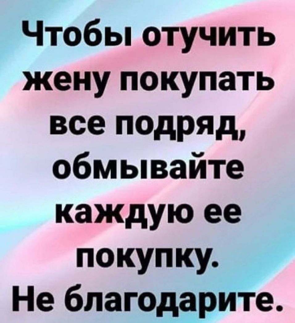 Чтобы отучить жену покупать все подряд обмывайте каждую ее покупку Не благодарите