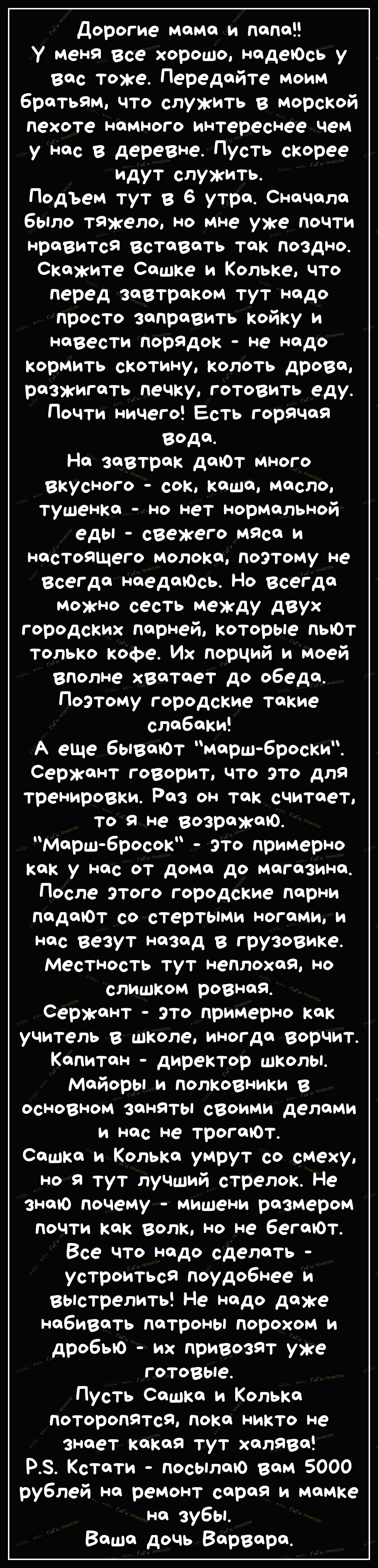 Дорогие мама и папа У меня все хорошо надеЮсь у вас тоже Передайте моим братьям что служить в морсКой пехоте намного интереснее чем у нас в деревне Пусть скорее идут служить Подьем тут в 6 утра Сначала было тяжело но мне уже почти Нравится Вставать так поздно Скажите Сашке и Кольке что перед завтраком тут надо просто заправить койку и навести порадок не надо кормить скотину колоть дрова разжигать 