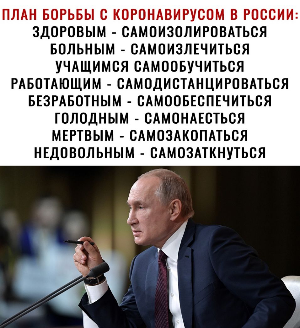 ПЛАН БОРЬБЫ С КСРОНАВИРУСОМ В РОССИИ ЗДОРОВЫМ САМОИЗСЛИРОВАТЬСЯ БОЛЬНЫМ САМОИЗЛЕЧИТЬСЯ УЧАЩИМСЯ САМООБУЧИТЬСЯ РАБОТАЮЩИМ САМОДИСТАНЦИРОВАТЬСЯ БЕЗРАБОТНЫМ САМООБЕСПЕЧИТЬСЯ ГОЛОДНЫМ САМОНАЕСТЬСЯ МЕРТВЫМ САМОЗАКОПАТЬСЯ НЕДОВОЛЬНЫМ САМОЗАТКНУТЬСЯ в