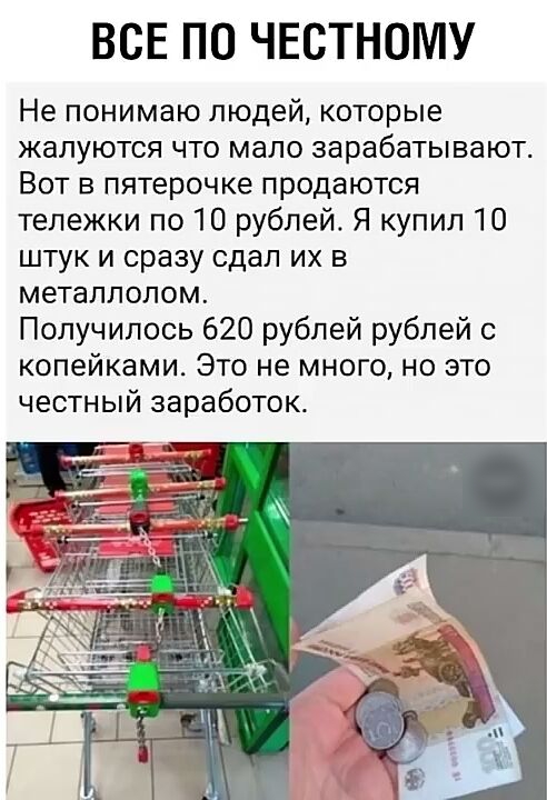 ВСЕ ПО ЧЕСТНОМУ Не понимаю людей которые жалуются что мало зарабатывают Вот в пятерочке продаются тележки по 10 рублей Я купил 10 штук и сразу сдал их в металлолом Получилось 620 рублей рублей с копейками Это не много но это честный заработок