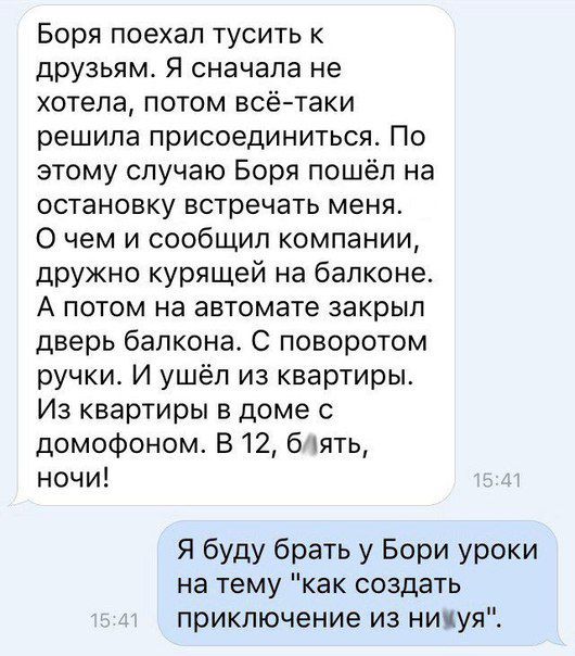 Боря поехал тусить к друзьям Я сначала не хотела потом всётаки решипа присоединиться По этому случаю Боря пошёл на остановку встречать меня 0 чем и сообщил компании дружно курящей на балконе А потом на автомате закрыл дверь балкона С поворотом ручки И ушёл из квартиры Из квартиры в доме с домофоном В 12 б пять ночи Я буду брать у Бори уроки на тему как создать приключение из никуя