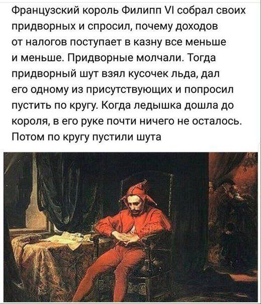 Французский король Филипп собрал своих придворных и спросил почему доходов от налогов поступает в казну все меньше и меньше Придворные молчали Тогда придворный шут взял кусочек льда дал его одному из присутствующих и попросил пустить по кругу Когда педышка дошла до короля в его руке почти ничего не осталось Потом по кругу пустили шута