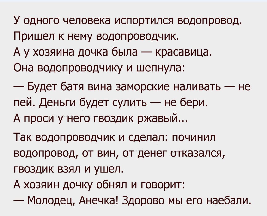 У одного человека испортился водопровод Пришел к нему водопроводчик А у хозяина дочка была красавица Она водопроводчику и шепнула Будет батя вина заморские наливать не пей Деньги будет сулить не бери А проси у него гвоздик ржавый Так водопроводчик и сделал починил водопровод от вин от денег отказался гвоздик взял и ушел А хозяин дочку обнял и говорит Молодец Анечка Здорово мы его наебали