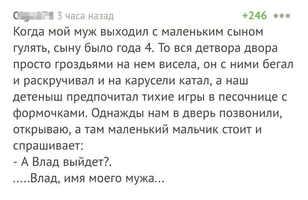 С 3 часа назад 246 0 Когда МОЙ МУЖ ВЫХОДИЛ С МЭЛЕНЬКИМ СЫНОМ гулять сыну было года 4 То вся детвора двора ПРОСТО ГРОЗДЬЯМИ НЭ НЕМ висела ОН С НИМИ бегал И раскручивал И НЭ карусели КЭТЗЛ а наш ДЕТЕНЫШ ПРЕДПОЧИТЗЛ ТИХИЕ ИГрЫ В ПЕСОЧНИЦЕ С фОРМОЧКЭМИ ОДНЗЖДЫ нам В дверь ПОЗВОНИЛИ ОТКРЫВЭЮ а там МЭЛЕНЬКИЙ МЭЛЬЧИК СТОИТ И спрашивает А Влад выйдет Влад имя моего мужа