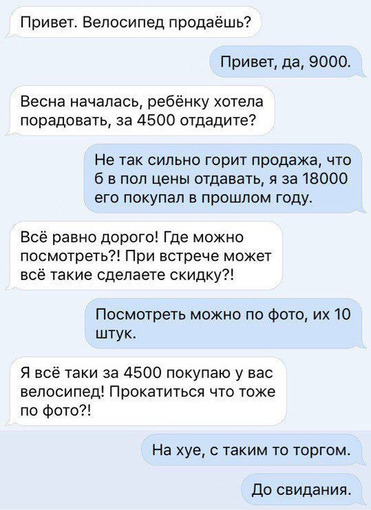 Привет Велосипед продаёшь Привет да 9000 Весна началась ребёнку хотела порадовать за 4500 отдадите Не так сильно горит продажа что б в пол цены отдавать я за 18000 его покупал в прошлом году Всё равно дорого Где можно посмотреть При встрече может всё такие сделаете скидку Посмотреть можно по фото их 10 штук Я всё таки за 4500 покупаю у вас велосипед Прокатиться что тоже по фото На хуе с таким то т