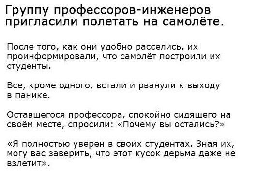 Группу профессоровинженеров пригласили полетать на самолёте После того как они удобно расселись их проинформировали что самолёт построили их студенты Все кроме одного встали и рванули к выходу в панике Оставшегося профессора спокойно сидящего на своём месте спросили Почему вы остались я полностью уверен в своих студентах Зная их могу вас заверить что этот кусок дерьма даже не взлетит