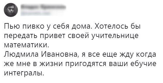 _ Пью пивко у себя дома Хотелось бы передать привет своей учительнице математики Людмила Ивановна я все еще жду когда же мне в жизни пригодятся ваши ебучие интегралы