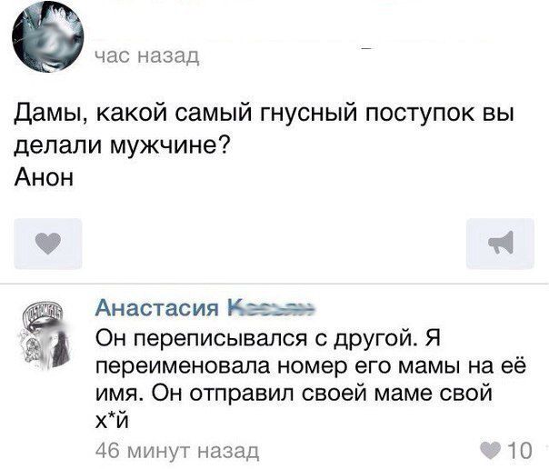 час назад Дамы какой самый гнусный поступок вы делали мужчине Анон Анастасия к Он переписывался с другой Я переименовала номер его мамы на её имя Он отправил своей маме свой хй 46 минут назад 10
