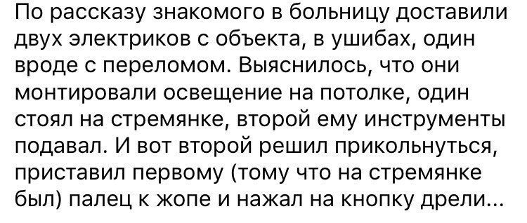 По рассказу знакомого в больницу доставили двух электриков с объекта в ушибах один вроде с переломом Выяснилось что они монтировали освещение на потолке один стоял на стремянке второй ему инструменты подавал И вот второй решил прикольнуться приставил первому тому что на стремянке был палец к жопе и нажал на кнопку дрели