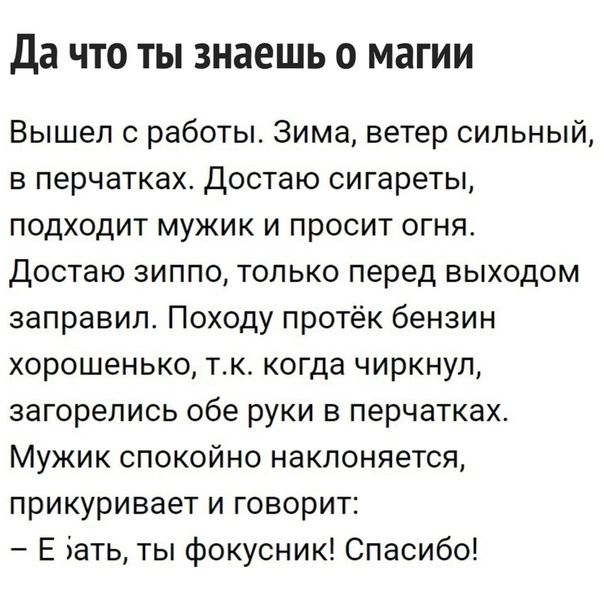 Да что ты знаешь о магии Вышел 0 работы Зима ветер сильный в перчатках Достаю сигареты подходит мужик и просит огня Достаю зиппо только перед выходом заправил Походу протёк бензин хорошенько тк когда чиркнул загорелись обе руки в перчатках Мужик спокойно наклоняется прикуривает и говорит Е іать ты фокусник Спасибо