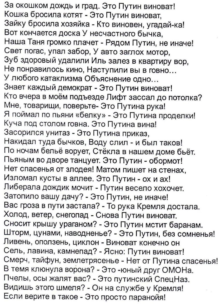 За окошком дождь и град Это Путин виноват Кошка бросила котят Это Путин виноват Зайку бросила хозяйка Кто виновен угадай ка Вот кончается доска У несчастного бычка Наша Таня громко плачет Рядом Путин не иначе Свет погас упал забор У авто заглох мотор Зуб здоровый удалили Иль залез в квартиру вор Не понравилось кино Наступили вы в говно У любого катаклизма Объяснение одно Знает каждый демократ Это 