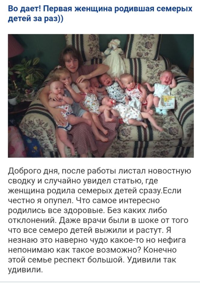 Во дает Первая женщина родившая семерых детей за раз Доброго дня после работы листал новостную сводку и случайно увидел статью где женщина родила семерых детей сразугЕсли честно я опупел Что самое интересно родились все здоровые Без каких либо отклонений Даже врачи были в шоке от того что все семеро детей выжили и растут Я незнаю это наверно чудо какое то но нефига непонимаю как такое возможно Кон