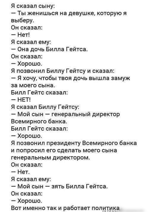 Я сказал сыну Ты женишься на девушке которую я выберу Он сказал Нет Я сказал ему Она дочь Билла Гейтса Он сказал Хорошог Я позвонил Биллу Гейтсу и сказал Я хочу чтобы твоя дочь вышла замуж за моего сына Билл Гейтс сказал НЕТ я сказал Биллу Гейтсу Мой сын генеральный директор Всемирного банка Билл Гейтс сказал Хорошо Я позвонил президенту Всемирного банка и попросил его сделать моего сына генеральн