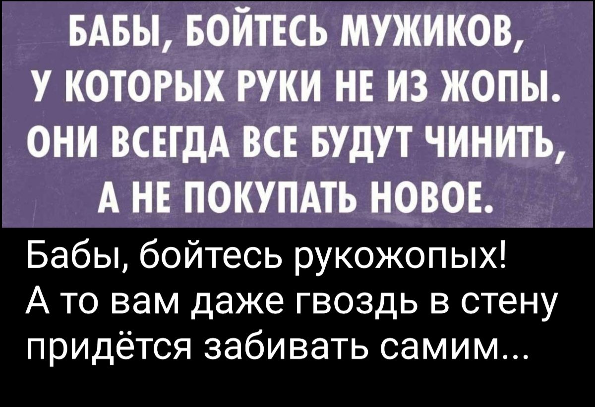 БАБЫ БОЙТЕСЬ МУЖИКОВ У КОТОРЫХ РУКИ НЕ ИЗ ЖОПЫ ОНИ ВСЕГДА ВСЕ БУДУТ ЧИНИТЬ А НЕ ПОКУПАТЬ НОВОЕ Бабы бойтесь рукожопых А то вам даже гвоздь в стену придётся забивать самим