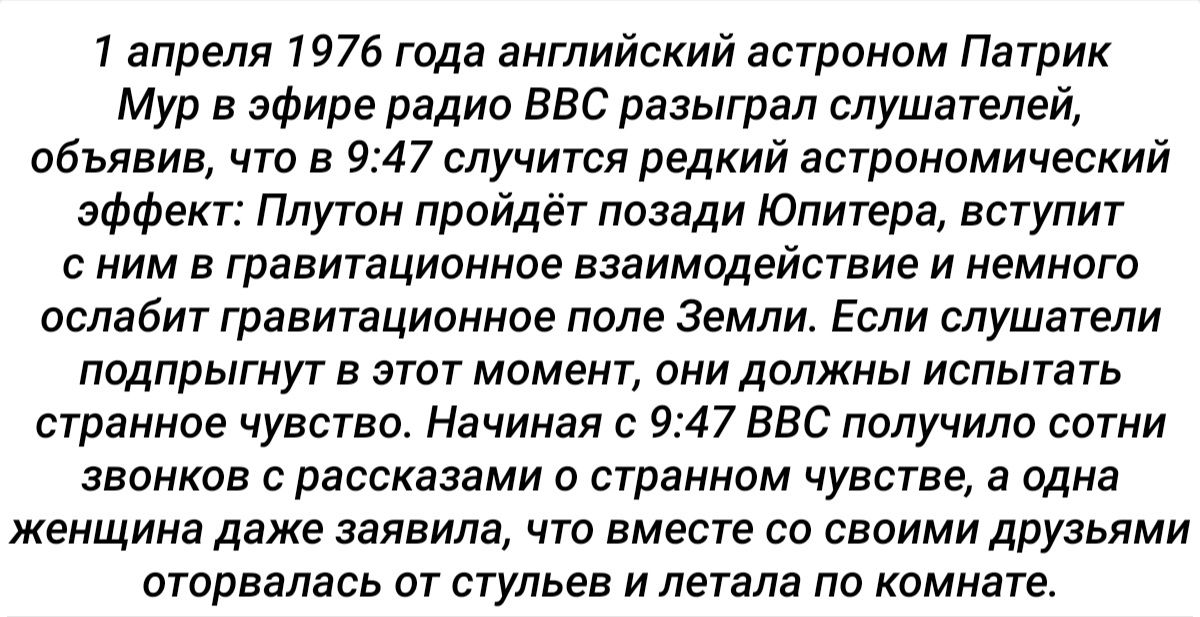 1 апреля 1976 года английский астроном Патрик Мур в эфире радио ВВС разыграл слушателей объявив что в 947 случится редкий астрономический эффект Плутон пройдёт позади Юпитера вступит с ним в гравитационное взаимодействие и немного ослабит гравитационное поле Земли Если слушатели подпрыгнут в этот момент они должны испытать странное чувство Начиная с 947 ВВС получило сотни звонков с рассказами о ст