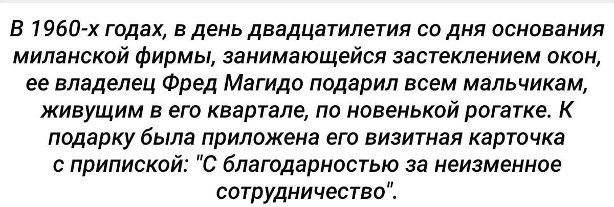 В 1960 х годах в день двадцатилетия со дня основания миланской фирмы занимающейся застеклением окон ее владелец Фред Магидо подарил всем мальчикам живущим в его квартале по новенькой рогатке К подарку была приложена его визитная карточка с припиской С благодарностью за неизменное сотрудничество