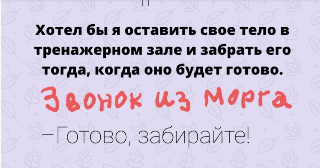 Хотел бы я оставить свое тело в тренажерном зале и забрать его тогда когда оно будет готово Звонок щ Марга _ГОТОВО забирайте