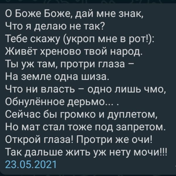 О Боже Боже дай мне знак Что я делаю не так Тебе скажу укроп мне в рот Живёт хреново твой народ Ты уж там протри глаза На земле одна шиза Что ни власть одно лишь чмо Обнулённое дерьмо Сейчас бы громко и дуплетом Но мат стал тоже под запретом Открой глаза Протри же очи Так дальше жить уж нету мочи 23052021
