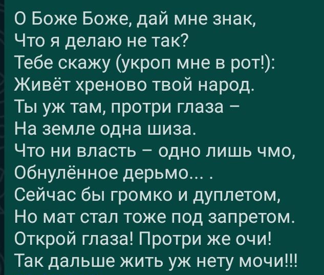 О Боже Боже дай мне знак Что я делаю не так Тебе скажу укроп мне в рот Живёт хреново твой народ Ты уж там протри глаза На земле одна шиза Что ни власть одно лишь чмо Обнулённое дерьмо Сейчас бы громко и дуплетом Но мат стал тоже под запретом Открой глаза Протри же очи Так дальше жить уж нету мочи