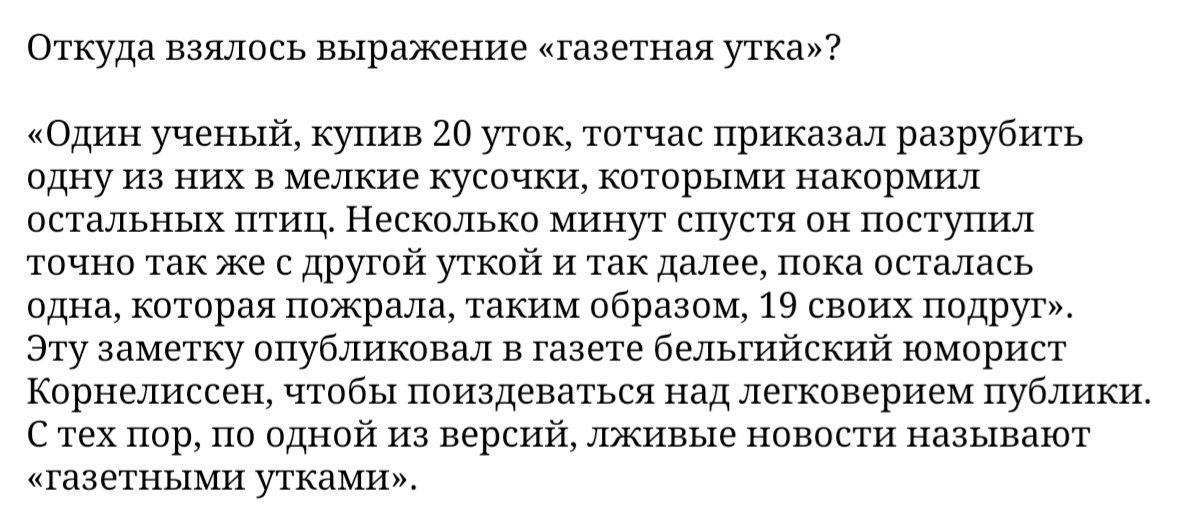 Откуда взялось выражение газетная утка Один ученый купив 20 уток тотчас приказал разрубить одну из них в мелкие кусочки которыми накормил остальных птиц Несколько минут спустя он поступил точно так же с другой уткой и так далее пока осталась одна которая пожрала таким образом 19 своих подруг Эту заметку опубликовал в газете бельгийский юморист Корнелиссен чтобы поиздеваться над легковерием публики