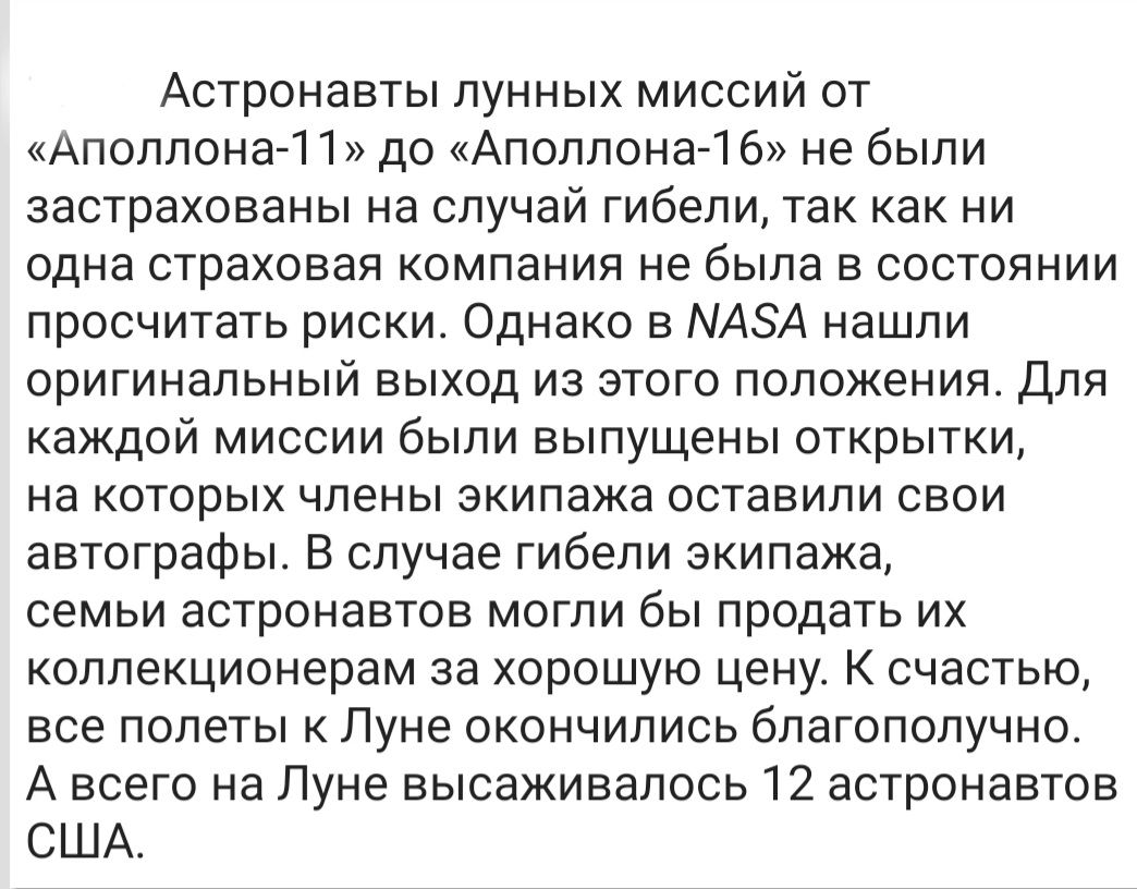 Астронавты лунных миссий от Аполлона 1 1 до Аполлона 1 6 не были застрахованы на случай гибели так как ни одна страховая компания не была в состоянии просчитать риски Однако в МАЗА нашли оригинальный выход из этого положения Для каждой миссии были выпущены открытки на которых члены экипажа оставили свои автографы В случае гибели экипажа семьи астронавтов могли бы продать их коллекционерам за хорош