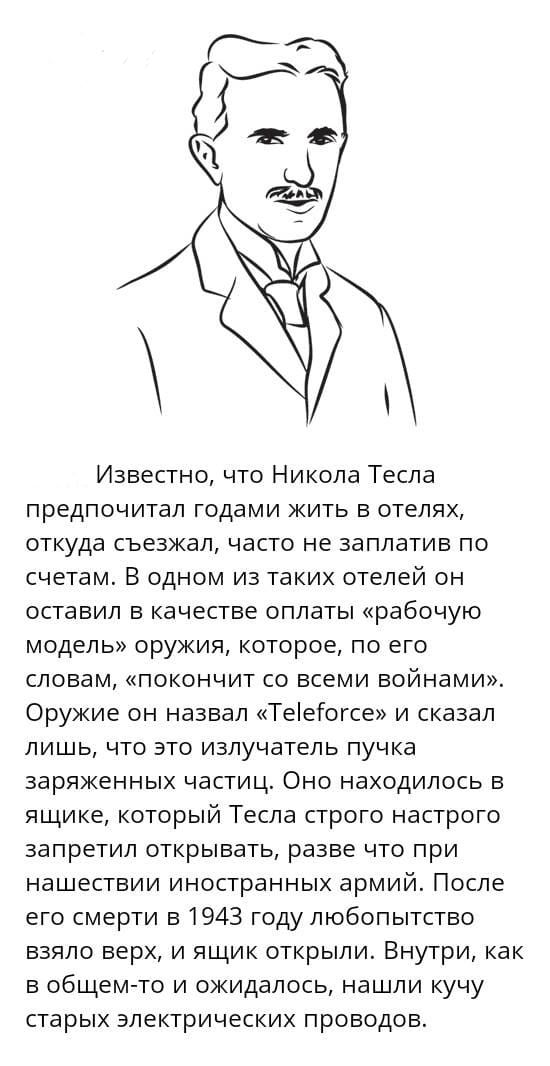 Известно что Никола Тесла предпочитал годами жить в отелях откуда съезжал часто не заплатив по счетам В одном из таких отелей он оставил в качестве оплаты рабочую модель оружия которое по его словам покончит со всеми войнами Оружие он назвал ТеіеГогсе и сказал лишь что это излучатель пучка заряженных частиц Оно находилось в ящике который Тесла строго настрого запретил открывать разве что при нашес