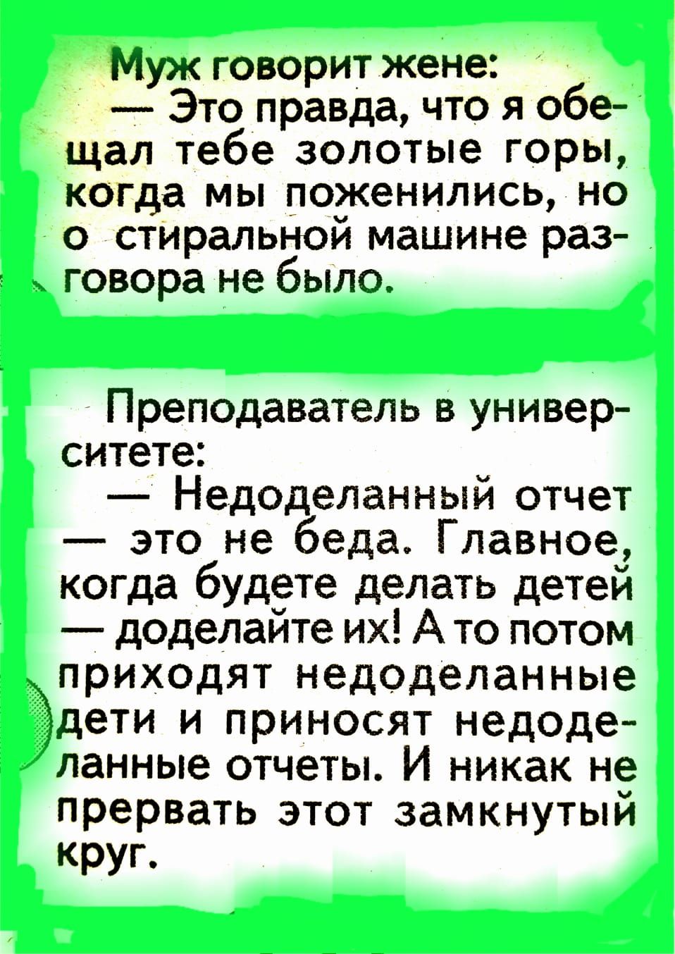 Муж говорит жене Это правда что я обе щал тебе золотые горы когда мы поженились но о стиральной машине раз говора не было Преподаватель в универ ситете Недоделанный отчет это не беда Главное когда будете делать детей доделайте их А то потом приходят недоделанные Ъдети и приносят недоде ланные отчеты И никак не прервать этот замкнутый круп