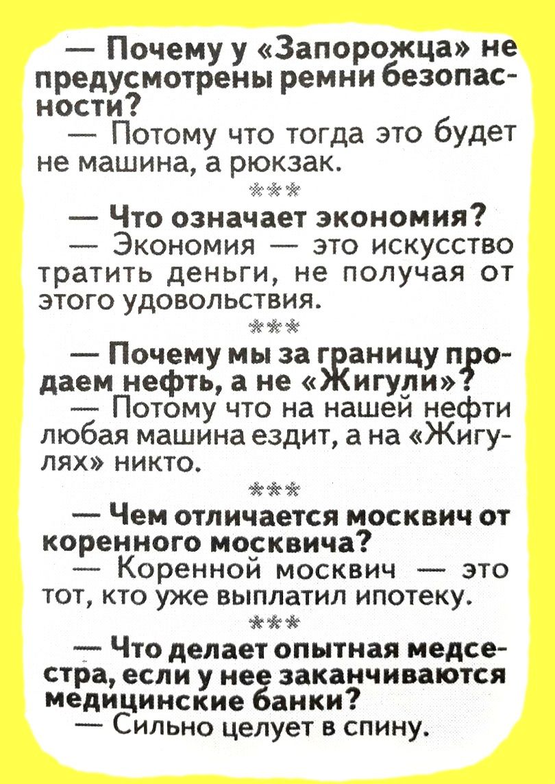 Почему у Запорожца не предусмотрены ремни безопас ности Потому что тогда это будет не машина а рюкзак Что означает экономия Экономия это искусство тратить деньги не получая от ЭТОГО УДОВОЛЬСТВИЯ Почему мы за г аницу про даем нефть а не игуди Потому что на нашеи нефти любая машина ездит а на Жигу лях никто Чем отличается москвич от коренного москвича Коренной москвич это тот кто уже выплатил ипотек