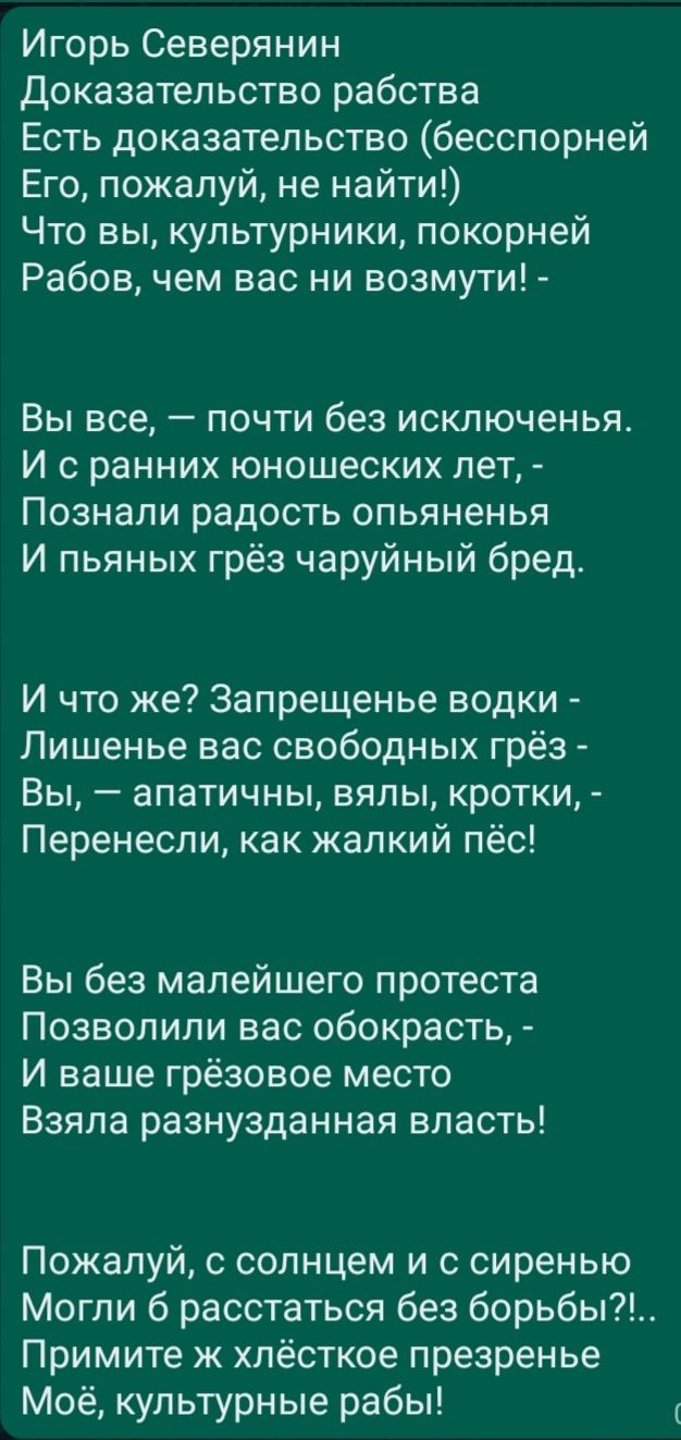 Игорь Северянин Доказательство рабства Есть доказательство бесспорней Его пожалуй не найти Что вы культурники покорней Рабов чем вас ни возмути Вы все почти без исключенья И с ранних юношеских лет Познали радость опьяненья И пьяных грёз чаруйный бред И что же Запрещенье водки Лишенье вас свободных грёз Вы апатичны вялы кротки Перенесли как жалкий пёс Вы без малейшего протеста Позволили вас обокрас