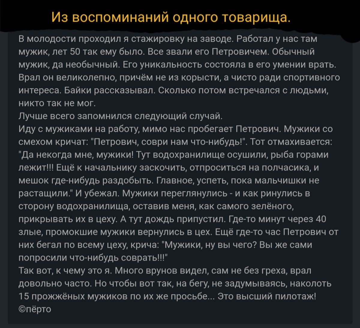 Из воспоминаний одного товарища В молодости проходил я стажировку на заводе Работал у нас там мужик лет 50 так ему было Все звали его Петровичем Обычный мужик да необычный Его уникальность состояла в его умении врать Врал он великолепно причём не из корысти а чисто ради спортивного интереса Байки рассказывал Сколько потом встречался с людьми никто так не мог Лучше всего запомнился следующий случай