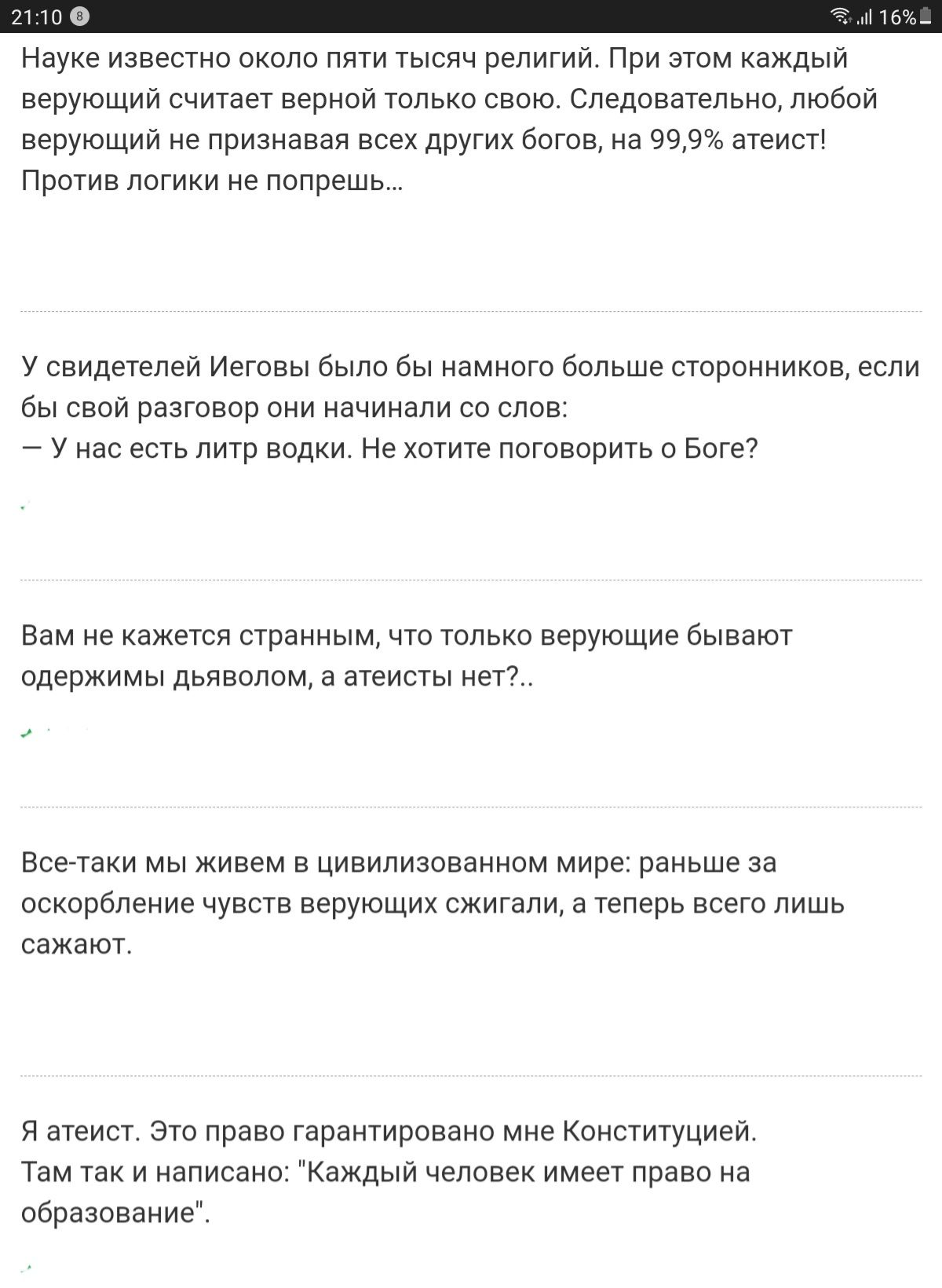Науке известно около пяти тысяч религий. При этом каждый верующий считает верной только свою. Следовательно, любой! Верующий не признавая всех других богов, на 99,9 атеист! Против логики не попрешь. У свидетелей иеговы было бы намного больше сторонников, если бы свой разговор они начинали со слов:  у нас есть литр водки. Не хотите поговорить о боге? Вам не кажется странным, что только верующие бывают одержимы дьяволом, а атеисты нет?. Всетаки мы живем в цивилизованном мире: раньше за оскорбление чуеств верующих сжигали, а теперь всего лишь сажают. Я атеист. Это право гарантировано мне конституцией. Там так и написано: 