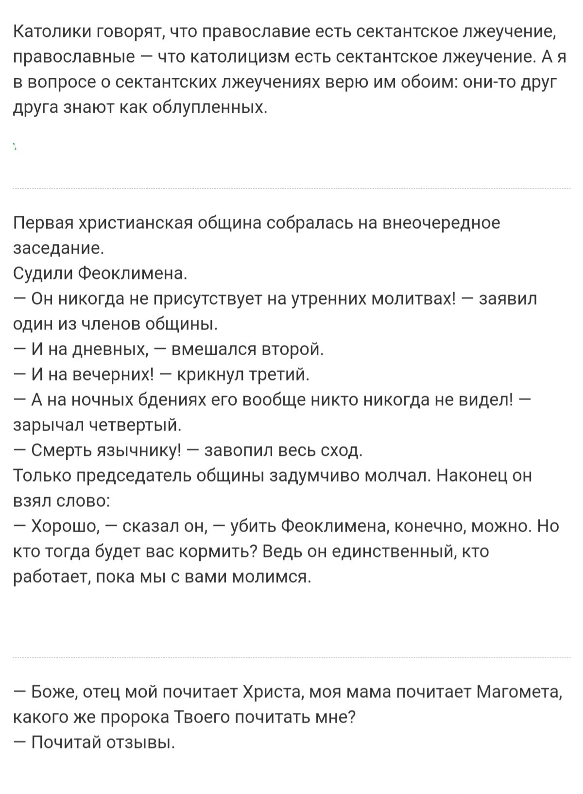 Католики говорят, что православие есть сектантское лжеучение, православные  что католицизм есть сектантское лжеучение. Ая в вопросе о сектантских лжеучениях верю им обоим: онито друг друга знают ка облупленных. Первая христианская община собралась на внеочередное заседание. Судили феоклимена.  Он никогда не присутствует на утренних молитвах!  Заявил один из членов общины.  Ина дневных,  вмешался второй.  Ина вечерних!  Крикнул третий,  ана ночных бдениях его вообще никто никогда не видел!  Зарычал четвертый.  Смерть язычнику!  Завопил весь сход. Только председатель общины задумчиво молчал. Наконец он взял слово:  хорошо,  сказал он,  убить феоклимена, конечно, можно. Но кто тогда будет вас кормить? Ведь он единственный, кто работает, пока мы с вами молимся.  Боже, отец мой почитает христа, моя мама почитает магомета, какого же пророка твоего почитать мне?  Почитай отзывы.