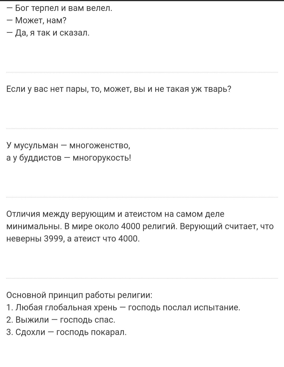 богтерпел и вам велел.  Может, нам?  Да,я так и сказал. Если у вас нет пары, то, может, вы и не такая уж тварь? У мусульман  многоженство, ау буддистов  многорукость! Отличия между верующим и атеистом на самом деле минимальны. В мире около 4000 религий. Верующий считает, что! Неверны 3999, а атеист что 4000. Основной принцип работы религии 1, любая глобальная хрень  господь послал испытание. 2. Выжили  господь спас. З. Сдохли  господь покарал.